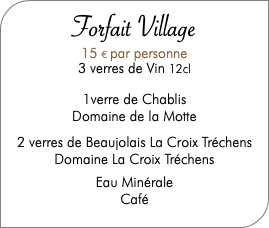  Forfait Village 15 € par personne 3 verres de Vin 12cl 1verre de Chablis Domaine de la Motte 2 verres de Beaujolais La Croix Tréchens Domaine La Croix Tréchens Eau Minérale Café