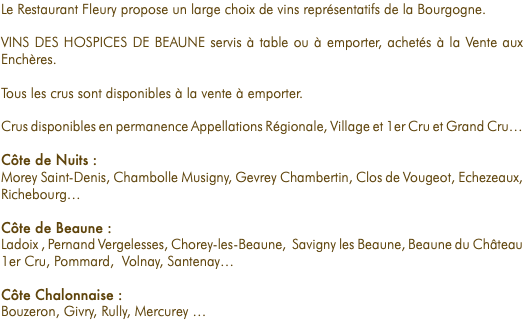 Le Restaurant Fleury propose un large choix de vins représentatifs de la Bourgogne. VINS DES HOSPICES DE BEAUNE servis à table ou à emporter, achetés à la Vente aux Enchères. Tous les crus sont disponibles à la vente à emporter. Crus disponibles en permanence Appellations Régionale, Village et 1er Cru et Grand Cru… Côte de Nuits : Morey Saint-Denis, Chambolle Musigny, Gevrey Chambertin, Clos de Vougeot, Echezeaux, Richebourg… Côte de Beaune : Ladoix , Pernand Vergelesses, Chorey-les-Beaune, Savigny les Beaune, Beaune du Château 1er Cru, Pommard, Volnay, Santenay… Côte Chalonnaise : Bouzeron, Givry, Rully, Mercurey …